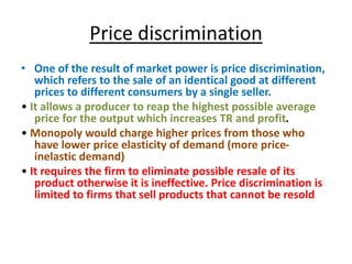 Price discrimination
• One of the result of market power is price discrimination,
which refers to the sale of an identical good at different
prices to different consumers by a single seller.
• It allows a producer to reap the highest possible average
price for the output which increases TR and profit.
• Monopoly would charge higher prices from those who
have lower price elasticity of demand (more price-
inelastic demand)
• It requires the firm to eliminate possible resale of its
product otherwise it is ineffective. Price discrimination is
limited to firms that sell products that cannot be resold
 