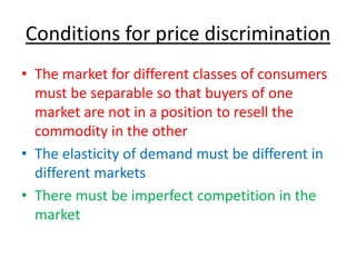 Conditions for price discrimination
• The market for different classes of consumers
must be separable so that buyers of one
market are not in a position to resell the
commodity in the other
• The elasticity of demand must be different in
different markets
• There must be imperfect competition in the
market
 
