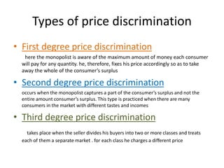 Types of price discrimination
• First degree price discrimination
here the monopolist is aware of the maximum amount of money each consumer
will pay for any quantity. he, therefore, fixes his price accordingly so as to take
away the whole of the consumer’s surplus
• Second degree price discrimination
occurs when the monopolist captures a part of the consumer’s surplus and not the
entire amount consumer’s surplus. This type is practiced when there are many
consumers in the market with different tastes and incomes
• Third degree price discrimination
takes place when the seller divides his buyers into two or more classes and treats
each of them a separate market . for each class he charges a different price
 