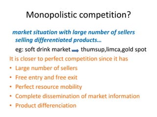 Monopolistic competition?
market situation with large number of sellers
selling differentiated products…
eg: soft drink market thumsup,limca,gold spot
It is closer to perfect competition since it has
• Large number of sellers
• Free entry and free exit
• Perfect resource mobility
• Complete dissemination of market information
• Product differenciation
 