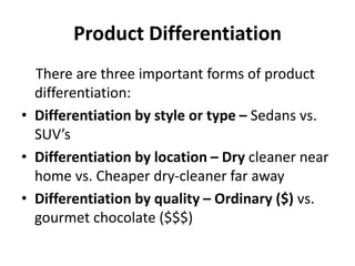 Product Differentiation
There are three important forms of product
differentiation:
• Differentiation by style or type – Sedans vs.
SUV’s
• Differentiation by location – Dry cleaner near
home vs. Cheaper dry-cleaner far away
• Differentiation by quality – Ordinary ($) vs.
gourmet chocolate ($$$)
 