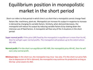 Equilibrium position in monopolistic
market in the short period
Short-run refers to that period in which time is so short that a monopolist cannot change fixed
factors like: machinery, plant etc. Monopolist can increase his output in response to increase
in demand by changing his variable factors. Similarly, when demand decreases, the
monopolist will reduce his output by reducing variable factors & by slowing down the
intensive use of fixed factors. A monopolist will face any of the 3 situations in the short
period:
Super normal profit: If the price (AR) fixed by the monopolist in equilibrium is more than his AC,
then he will get super normal profits. The monopolist will produce up to the extent where
MC=MR.
Normal profit: If in the short run equilibrium MC=MR, the monopolist price AR=AC, then he will
earn only normal profit.
Minimum loss: In the short run, the monopolist may incur loss also. If in the short-run price falls
due to depression or fall in demand, the monopolist may continue his production so long as
the low price covers his AVC.
 
