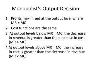Monopolist’s Output Decision
1. Profits maximized at the output level where
MR = MC
2. Cost functions are the same
3. At output levels below MR = MC, the decrease
in revenue is greater than the decrease in cost
(MR > MC)
4.At output levels above MR = MC, the increase
in cost is greater than the decrease in revenue
(MR < MC)
 