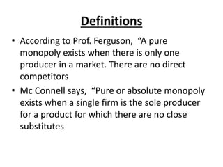 Definitions
• According to Prof. Ferguson, “A pure
monopoly exists when there is only one
producer in a market. There are no direct
competitors
• Mc Connell says, “Pure or absolute monopoly
exists when a single firm is the sole producer
for a product for which there are no close
substitutes
 
