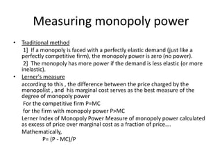 Measuring monopoly power
• Traditional method
1] If a monopoly is faced with a perfectly elastic demand (just like a
perfectly competitive firm), the monopoly power is zero (no power).
2] The monopoly has more power if the demand is less elastic (or more
inelastic).
• Lerner's measure
according to this , the difference between the price charged by the
monopolist , and his marginal cost serves as the best measure of the
degree of monopoly power
For the competitive firm P=MC
for the firm with monopoly power P>MC
Lerner Index of Monopoly Power Measure of monopoly power calculated
as excess of price over marginal cost as a fraction of price….
Mathematically,
P= (P - MC)/P
 