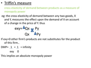 • Triffin’s measure
cross elasticity of demand between products as a measure of
monopoly power
eg: the cross elasticity of demand between any two goods, X
and Y, measures the effect upon the demand of X on account
of a change in the price of Y. thus
exy= Qx Py
Qx Py
If exy=0 other firm’s products are not substitutes for the product
of this firm..
DMP= 1 = 1 = infinity
exy 0
This implies an absolute monopoly power
 