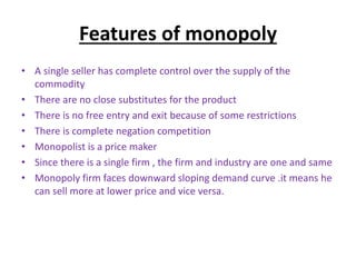 Features of monopoly
• A single seller has complete control over the supply of the
commodity
• There are no close substitutes for the product
• There is no free entry and exit because of some restrictions
• There is complete negation competition
• Monopolist is a price maker
• Since there is a single firm , the firm and industry are one and same
• Monopoly firm faces downward sloping demand curve .it means he
can sell more at lower price and vice versa.
 