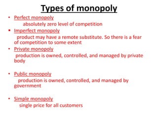 Types of monopoly
• Perfect monopoly
absolutely zero level of competition
 Imperfect monopoly
product may have a remote substitute. So there is a fear
of competition to some extent
• Private monopoly
production is owned, controlled, and managed by private
body
• Public monopoly
production is owned, controlled, and managed by
government
• Simple monopoly
single price for all customers
 