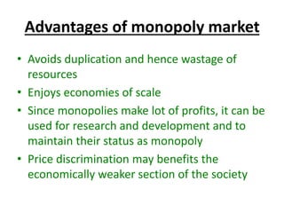 Advantages of monopoly market
• Avoids duplication and hence wastage of
resources
• Enjoys economies of scale
• Since monopolies make lot of profits, it can be
used for research and development and to
maintain their status as monopoly
• Price discrimination may benefits the
economically weaker section of the society
 