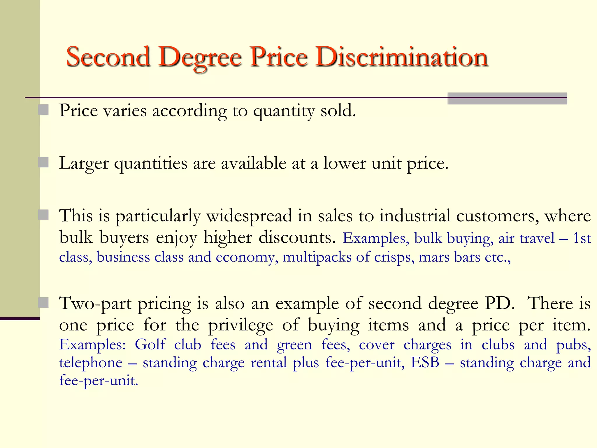 Second Degree Price Discrimination
 Price varies according to quantity sold.
 Larger quantities are available at a lower unit price.
 This is particularly widespread in sales to industrial customers, where
bulk buyers enjoy higher discounts. Examples, bulk buying, air travel – 1st
class, business class and economy, multipacks of crisps, mars bars etc.,
 Two-part pricing is also an example of second degree PD. There is
one price for the privilege of buying items and a price per item.
Examples: Golf club fees and green fees, cover charges in clubs and pubs,
telephone – standing charge rental plus fee-per-unit, ESB – standing charge and
fee-per-unit.
 