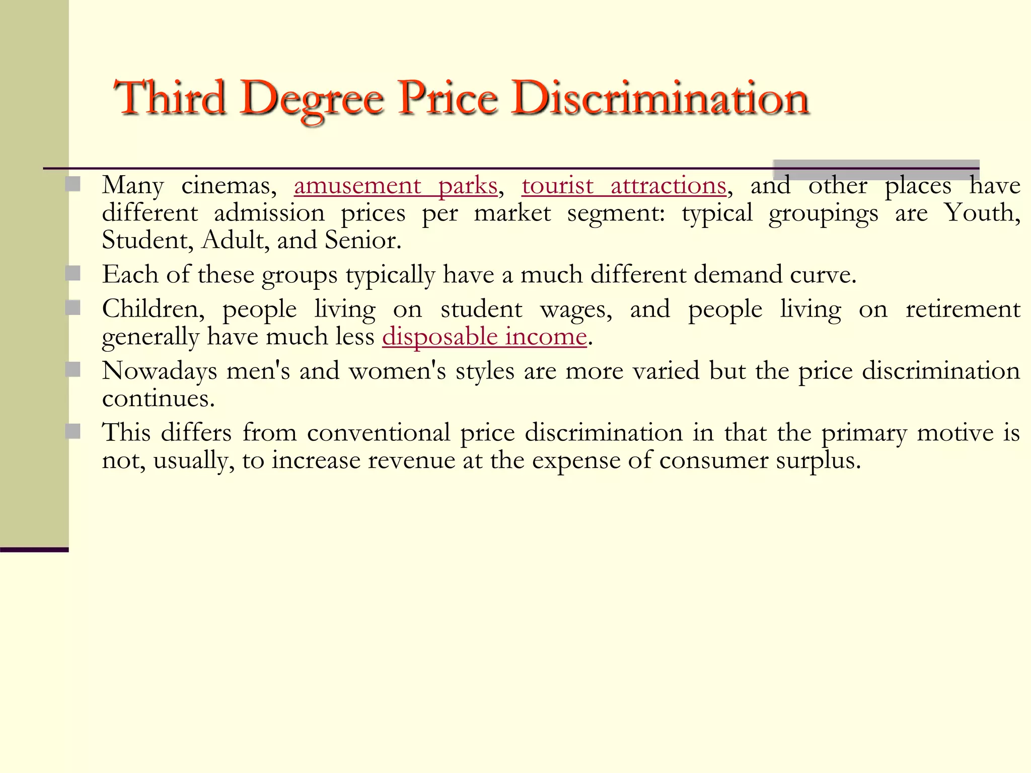 Third Degree Price Discrimination
 Many cinemas, amusement parks, tourist attractions, and other places have
different admission prices per market segment: typical groupings are Youth,
Student, Adult, and Senior.
 Each of these groups typically have a much different demand curve.
 Children, people living on student wages, and people living on retirement
generally have much less disposable income.
 Nowadays men's and women's styles are more varied but the price discrimination
continues.
 This differs from conventional price discrimination in that the primary motive is
not, usually, to increase revenue at the expense of consumer surplus.
 