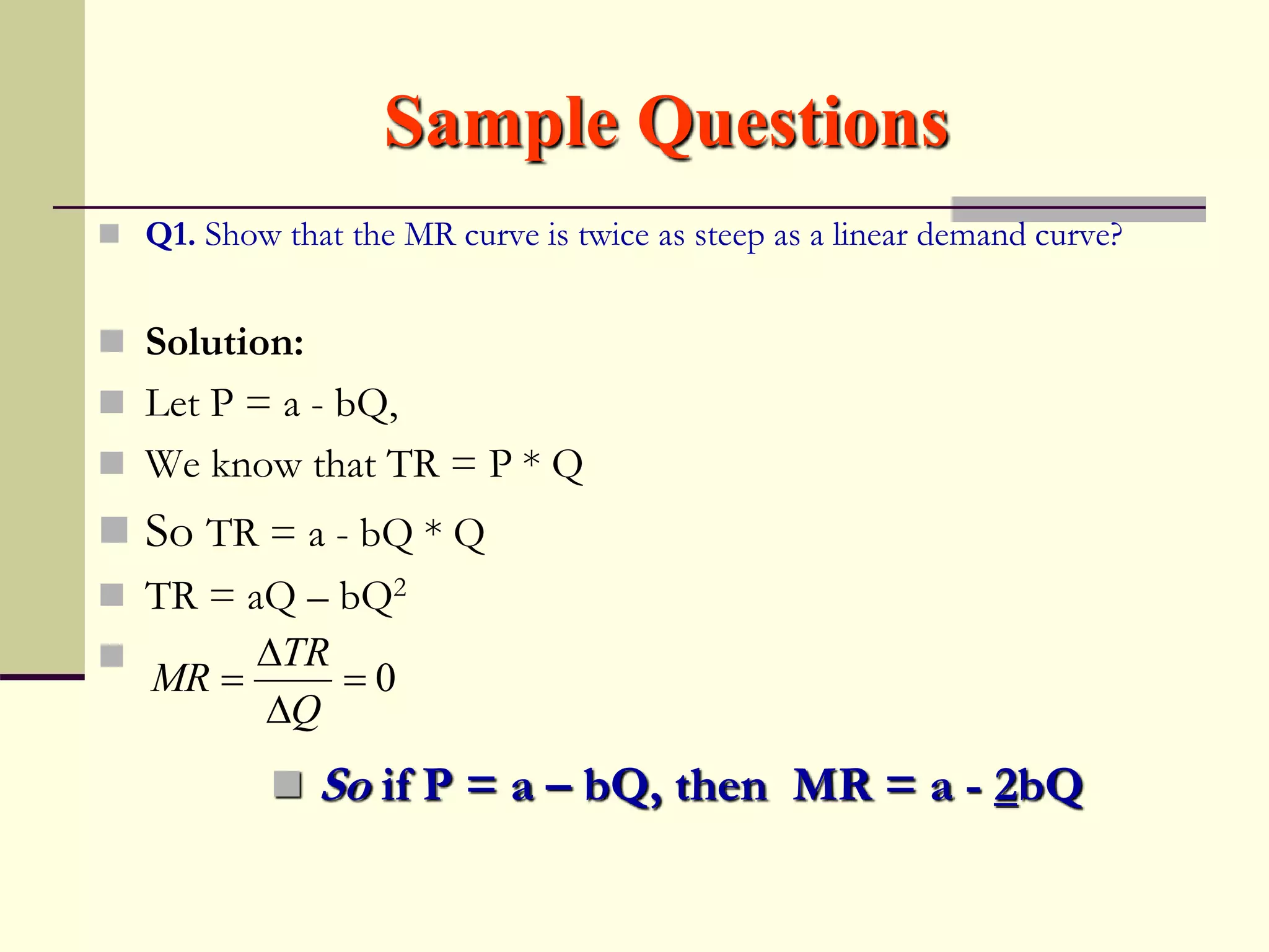 Sample Questions
 Q1. Show that the MR curve is twice as steep as a linear demand curve?
 Solution:
 Let P = a - bQ,
 We know that TR = P * Q
 So TR = a - bQ * Q
 TR = aQ – bQ2

 So if P = a – bQ, then MR = a - 2bQ
0




Q
TR
MR
 