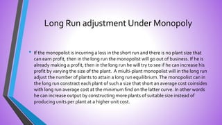 Long Run adjustment Under Monopoly
• If the monopolist is incurring a loss in the short run and there is no plant size that
can earn profit, then in the long run the monopolist will go out of business. If he is
already making a profit, then in the long run he will try to see if he can increase his
profit by varying the size of the plant. A miulti-plant monopolist will in the long run
adjust the number of plants to attain a long run equilibrium.The monopolist can in
the long run constract each plant of such a size that short an average cost coinsides
with long run average cost at the minimum find on the latter curve. In other words
he can increase output by constructing more plants of suitable size instead of
producing units per plant at a higher unit cost.
 
