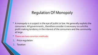 Regulation Of Monopoly
• A monopoly is a suspect in the eye of public or law. He generally exploits the
consumers.All governments , therefore consider it necessary to curb this
profit making tendency in the interest of the consumers and the community
at large .
• There are two common methods:
1. Price regulation
2. Taxation
 