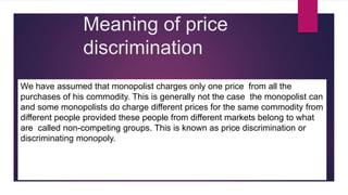 Meaning of price
discrimination
We have assumed that monopolist charges only one price from all the
purchases of his commodity. This is generally not the case the monopolist can
and some monopolists do charge different prices for the same commodity from
different people provided these people from different markets belong to what
are called non-competing groups. This is known as price discrimination or
discriminating monopoly.
 