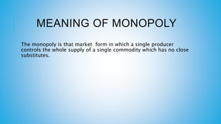 MEANING OF MONOPOLY
The monopoly is that market form in which a single producer
controls the whole supply of a single commodity which has no close
substitutes.
 
