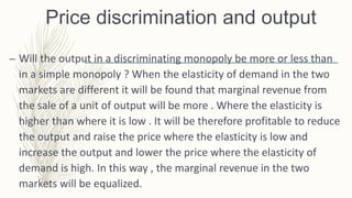 Price discrimination and output
– Will the output in a discriminating monopoly be more or less than
in a simple monopoly ? When the elasticity of demand in the two
markets are different it will be found that marginal revenue from
the sale of a unit of output will be more . Where the elasticity is
higher than where it is low . It will be therefore profitable to reduce
the output and raise the price where the elasticity is low and
increase the output and lower the price where the elasticity of
demand is high. In this way , the marginal revenue in the two
markets will be equalized.
 