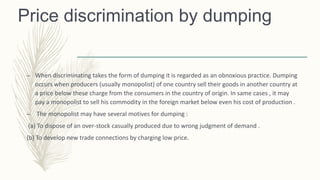 Price discrimination by dumping
– When discriminating takes the form of dumping it is regarded as an obnoxious practice. Dumping
occurs when producers (usually monopolist) of one country sell their goods in another country at
a price below these charge from the consumers in the country of origin. In same cases , it may
pay a monopolist to sell his commodity in the foreign market below even his cost of production .
– The monopolist may have several motives for dumping :
(a) To dispose of an over-stock casually produced due to wrong judgment of demand .
(b) To develop new trade connections by charging low price.
 