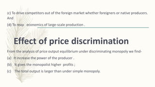(c) To drive competitors out of the foreign market whether foreigners or native producers.
And
(d) To reap economics of large-scale production .
Effect of price discrimination
From the analysis of price output equilibrium under discriminating monopoly we find-
(a) It increase the power of the producer .
(b) It gives the monopolist higher profits ;
(c) The total output is larger than under simple monopoly.
 