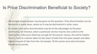 Is Price Discrimination Beneficial to Society?
– No straight simple answer may be given to this question. Price discrimination can be
beneficial in some cases, where as it may be detrimental in other cases.
– In certain cases price discrimination may be to the advantages to the poor
community, for instance, when a particular service may be very useful to the
community. If the price fixed low enough for the poorer classes, the will be helpful
from it. Such as a doctor takes his fee lower of taka from the poor people and takes
higher amount of taka from the rich people. IN this sector price discrimination
beneficial to society.
 