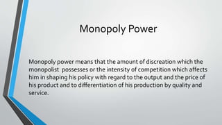 Monopoly Power
Monopoly power means that the amount of discreation which the
monopolist possesses or the intensity of competition which affects
him in shaping his policy with regard to the output and the price of
his product and to differentiation of his production by quality and
service.
 