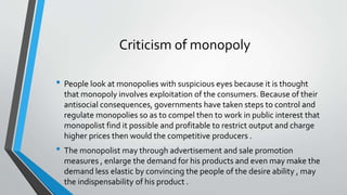 Criticism of monopoly
• People look at monopolies with suspicious eyes because it is thought
that monopoly involves exploitation of the consumers. Because of their
antisocial consequences, governments have taken steps to control and
regulate monopolies so as to compel then to work in public interest that
monopolist find it possible and profitable to restrict output and charge
higher prices then would the competitive producers .
• The monopolist may through advertisement and sale promotion
measures , enlarge the demand for his products and even may make the
demand less elastic by convincing the people of the desire ability , may
the indispensability of his product .
 