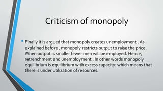Criticism of monopoly
• Finally it is argued that monopoly creates unemployment . As
explained before , monopoly restricts output to raise the price.
When output is smaller fewer men will be employed. Hence,
retrenchment and unemployment . In other words monopoly
equilibrium is equilibrium with excess capacity: which means that
there is under utilization of resources.
 
