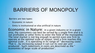 BARRIERS OF MONOPOLY
Barriers are two types:
a. Economic in nature
b. Entry is institutional or else artificial in nature
Economic in Nature: in a given industry or in a given
area, the consumers can best be served by a single firm and it is
not profitable or other firms to enter the field of the monopolist.
The total market is not big enough to permit even one firm to
operate at the optimal scale of output. Until a firm reaches this
optimal scale , it is operating in its range of “ decreasing costs”.
That is , by increasing output it can cut its cost per unit
produced . Such reductions in costs are descrived as the “
economies of large-scale of production”.
 