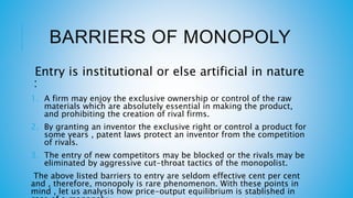 BARRIERS OF MONOPOLY
Entry is institutional or else artificial in nature
:
1. A firm may enjoy the exclusive ownership or control of the raw
materials which are absolutely essential in making the product,
and prohibiting the creation of rival firms.
2. By granting an inventor the exclusive right or control a product for
some years , patent laws protect an inventor from the competition
of rivals.
3. The entry of new competitors may be blocked or the rivals may be
eliminated by aggressive cut-throat tactics of the monopolist.
The above listed barriers to entry are seldom effective cent per cent
and , therefore, monopoly is rare phenomenon. With these points in
mind , let us analysis how price-output equilibrium is stablished in
 