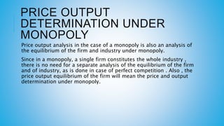 PRICE OUTPUT
DETERMINATION UNDER
MONOPOLY
Price output analysis in the case of a monopoly is also an analysis of
the equilibrium of the firm and industry under monopoly.
Since in a monopoly, a single firm constitutes the whole industry ,
there is no need for a separate analysis of the equilibrium of the firm
and of industry, as is done in case of perfect competition . Also , the
price output equilibrium of the firm will mean the price and output
determination under monopoly.
 