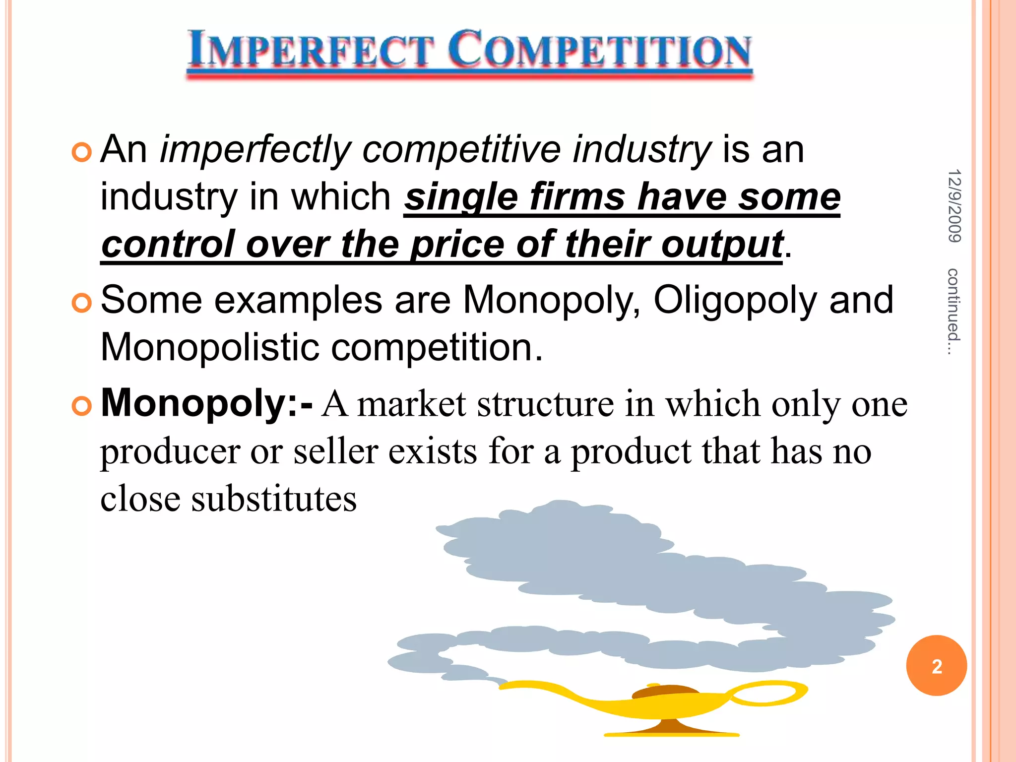 Imperfect CompetitionAn imperfectly competitive industry is an industry in which single firms have some control over the price of their output.Some examples are Monopoly, Oligopoly and Monopolistic competition.Monopoly:- A market structure in which only one producer or seller exists for a product that has no close substitutes12/9/20092continued...