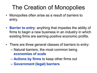 The Creation of MonopoliesMonopolies often arise as a result of barriers to entry.Barrier to entry: anything that impedes the ability of firms to begin a new business in an industry in which existing firms are earning positive economic profits. There are three general classes of barriers to entry:Natural barriers, the most common being economies of scaleActions by firms to keep other firms outGovernment (legal) barriers
