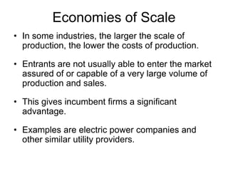 Economies of ScaleIn some industries, the larger the scale of production, the lower the costs of production.Entrants are not usually able to enter the market assured of or capable of a very large volume of production and sales.This gives incumbent firms a significant advantage.Examples are electric power companies and other similar utility providers.