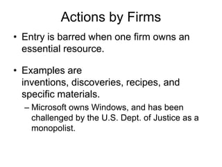 Actions by FirmsEntry is barred when one firm owns an essential resource.Examples are inventions, discoveries, recipes, and specific materials.Microsoft owns Windows, and has been challenged by the U.S. Dept. of Justice as a monopolist.