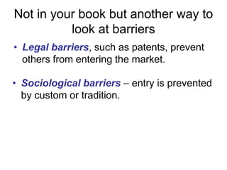 Not in your book but another way to  look at barriersLegal barriers, such as patents, prevent others from entering the market.Sociologicalbarriers–entry is prevented by custom or tradition.Natural barriers– the firm has a unique ability to produce what other firms can’t duplicate.Technological barriers – the size of the market can support only one firm.Types of MonopoliesNatural monopoly: A monopoly that arises from economies of scale. The economies of scale arise from natural supply and demand conditions, and not from government actions.Local monopoly: a monopoly that exists in a limited geographic area.Regulated monopoly: a monopoly firm whose behavior is overseen by a government entity.Monopoly power: market power, the power to set prices.Monopolization: an attempt by a firm to dominate a market or become a monopoly.