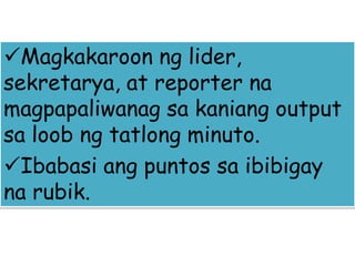 Magkakaroon ng lider,
sekretarya, at reporter na
magpapaliwanag sa kaniang output
sa loob ng tatlong minuto.
Ibabasi ang puntos sa ibibigay
na rubik.
 