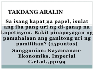 Sa isang kapat na papel, isulat
ang iba pang uri ng di-ganap na
kopetisyon. Bakit pinapayagan ng
pamahalaan ang ganitong uri ng
pamilihan? (15puntos)
Sanggunian: Kayamanan-
Ekonomiks, Imperial
C.et.al.,pp199
TAKDANG ARALIN
 