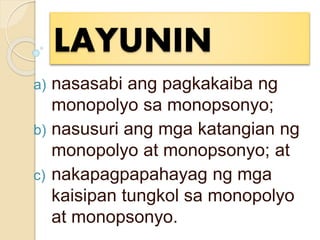 LAYUNIN
a) nasasabi ang pagkakaiba ng
monopolyo sa monopsonyo;
b) nasusuri ang mga katangian ng
monopolyo at monopsonyo; at
c) nakapagpapahayag ng mga
kaisipan tungkol sa monopolyo
at monopsonyo.
 
