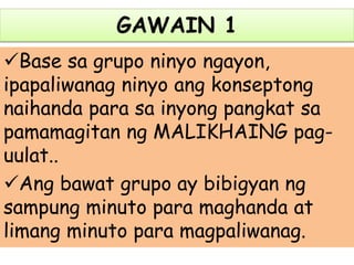 GAWAIN 1
Base sa grupo ninyo ngayon,
ipapaliwanag ninyo ang konseptong
naihanda para sa inyong pangkat sa
pamamagitan ng MALIKHAING pag-
uulat..
Ang bawat grupo ay bibigyan ng
sampung minuto para maghanda at
limang minuto para magpaliwanag.
 