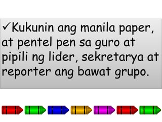 Kukunin ang manila paper,
at pentel pen sa guro at
pipili ng lider, sekretarya at
reporter ang bawat grupo.
 