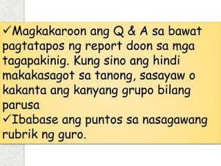 Magkakaroon ang Q & A sa bawat
pagtatapos ng report doon sa mga
tagapakinig. Kung sino ang hindi
makakasagot sa tanong, sasayaw o
kakanta ang kanyang grupo bilang
parusa
Ibabase ang puntos sa nasagawang
rubrik ng guro.
 