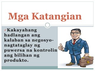 Kakayahang
hadlangan ang
kalaban sa negosyo-
nagtataglay ng
puwersa na kontrolin
ang bilihan ng
produkto.
Mga Katangian
 