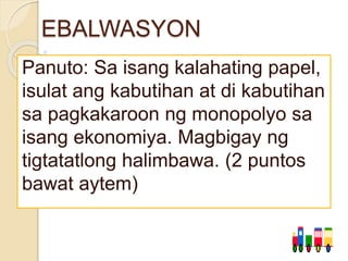 EBALWASYON
Panuto: Sa isang kalahating papel,
isulat ang kabutihan at di kabutihan
sa pagkakaroon ng monopolyo sa
isang ekonomiya. Magbigay ng
tigtatatlong halimbawa. (2 puntos
bawat aytem)
 