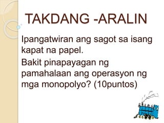 TAKDANG -ARALIN
Ipangatwiran ang sagot sa isang
kapat na papel.
Bakit pinapayagan ng
pamahalaan ang operasyon ng
mga monopolyo? (10puntos)
 