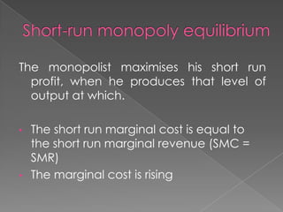 The monopolist maximises his short run
profit, when he produces that level of
output at which.
•

•

The short run marginal cost is equal to
the short run marginal revenue (SMC =
SMR)
The marginal cost is rising

 