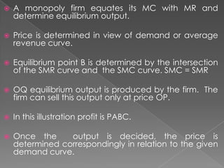 

A monopoly firm equates its MC with MR and
determine equilibrium output.



Price is determined in view of demand or average
revenue curve.



Equilibrium point B is determined by the intersection
of the SMR curve and the SMC curve. SMC = SMR



OQ equilibrium output is produced by the firm. The
firm can sell this output only at price OP.



In this illustration profit is PABC.



Once the
output is decided, the price is
determined correspondingly in relation to the given
demand curve.

 