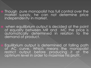 

Though pure monopolist has full control over the
market supply, he can not determine price
independently in market.



when equilibrium output is decided at the point
of equality between MR and MC the price is
automatically determined in relation to the
demand of product.



Equilibrium output is determined at falling path
of AC curve. Which means the monopolist
restrict output before producing it at the
optimum level in order to maximise his profit.

 