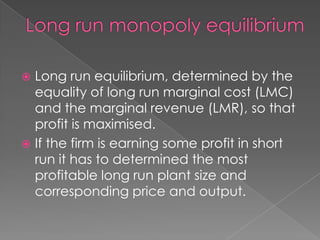 Long run equilibrium, determined by the
equality of long run marginal cost (LMC)
and the marginal revenue (LMR), so that
profit is maximised.
 If the firm is earning some profit in short
run it has to determined the most
profitable long run plant size and
corresponding price and output.


 