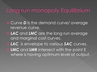 Curve D is the demand curve/ average
revenue curve.
 LAC and LMC are the long run average
and marginal cost curves.
 LAC is envelope to various SAC curves.
 LMC and LMR intersect with the point E
where is having optimum level of output.


 