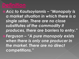 Definition:
 Acc

to Kautsoyiannis – “Monopoly is
a market situation in which there is a
single seller. There are no close
substitutes of the commodity it
produces, there are barriers to entry.”
 Ferguson – “A pure monopoly exists
when there is only one producer in
the market. There are no direct
competitions.”

 
